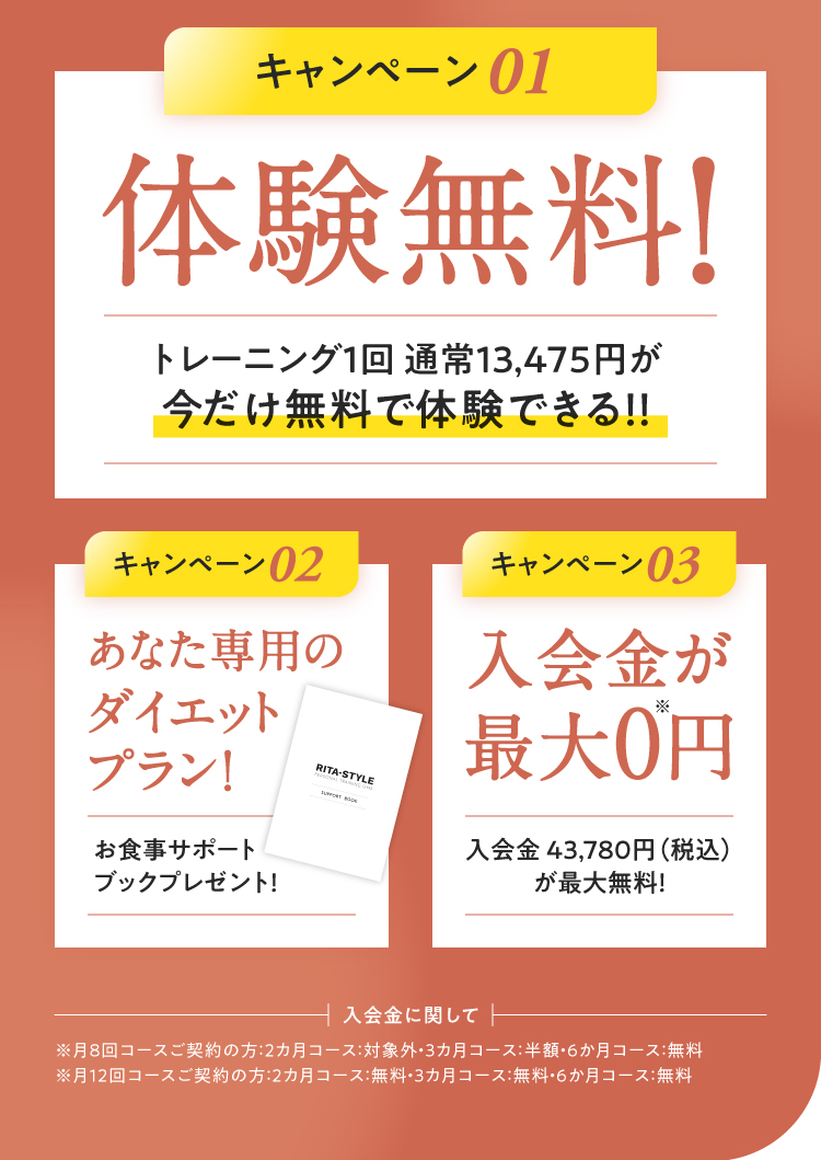 3つのお得なキャンペーン：01.体験トレーニング通常4,378円(税込)が今だけ無料！（手ぶらでOK） 02.あなた専用 of ダイエットプラン！（お食事サポートブックプレゼント） 03.入会金43,780円(税込)が最大0円！※コースにより割引率が異なります。