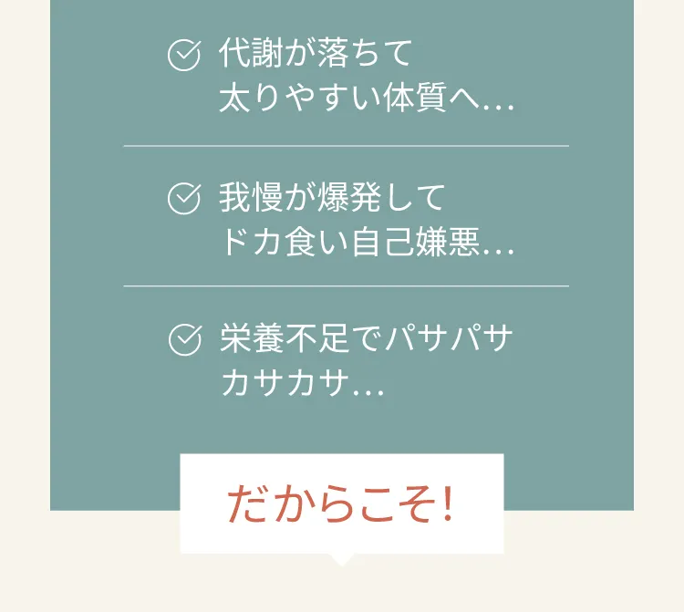 代謝が落ちて太りやすい体質へ　我慢が爆発してドカ食い自己嫌悪　栄養不足でぱさぱさカサカサ　　だからこそ！
