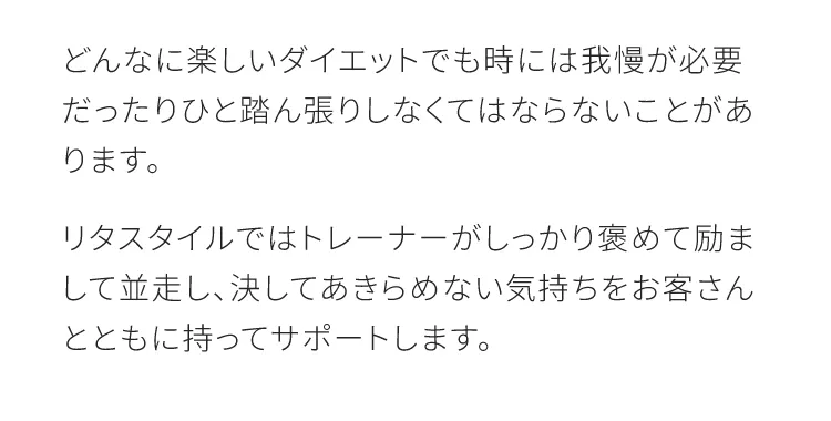 どんなに楽しいダイエットでも時には我慢が必要だったりひと踏ん張りしなくてはならないことがあります　リタスタイルではトレーナーがしっかり褒めて励まして並走し決して諦めない気をお客さんとともに持ってサポートします