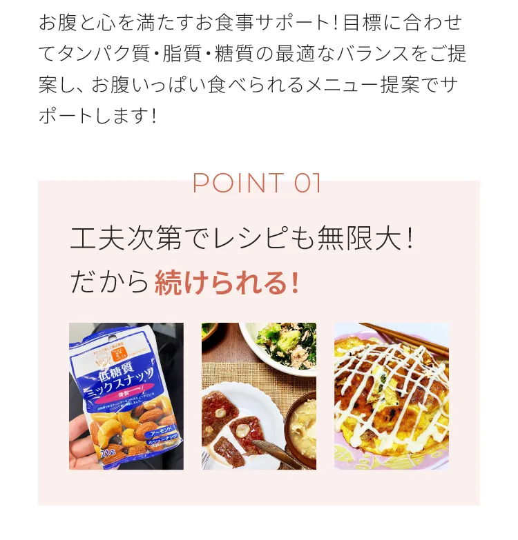 お腹と心を満たすお食事サポート　目標に合わせてタンパク質、脂質、糖質の最適なバランスをご提案しお腹いっぱい食べられるメニュー提案でサポートします　工夫次第でレシピも無限大！だから続けられる