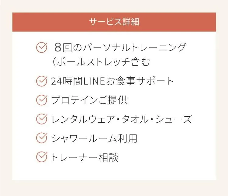 サービスの詳細　8回のパーソナルトレーニング　24時間LINEお食事サポート　プロテインご提供　レンタルウェア、レンタルタオル、レンタルシューズ　シャワールーム利用　トレーナー相談