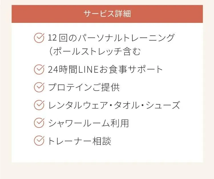 サービスの詳細　12回のパーソナルトレーニング　24時間LINEお食事サポート　プロテインご提供　レンタルウェア、レンタルタオル、レンタルシューズ　シャワールーム利用　トレーナー相談