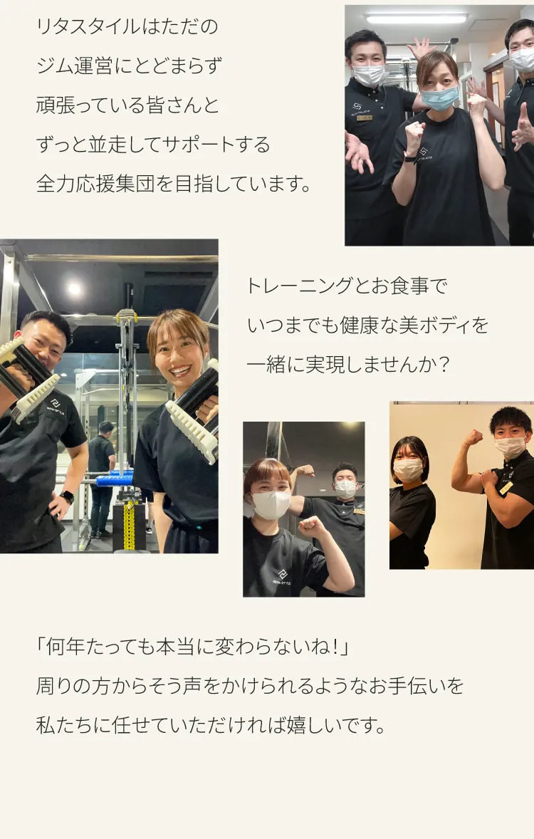 リタスタイルはただのジム運営にとどまらず頑張っている皆さんとすっと並走してサポートする全力応援集団を目指しています　トレーニングとお食事でいつまでも健康な美ボディを一緒に実現しませんか？　何年たっても本当に変わらないね　周りの方からそう声をかけられるようなお手伝いを私たちにお任せいただければ嬉しいです