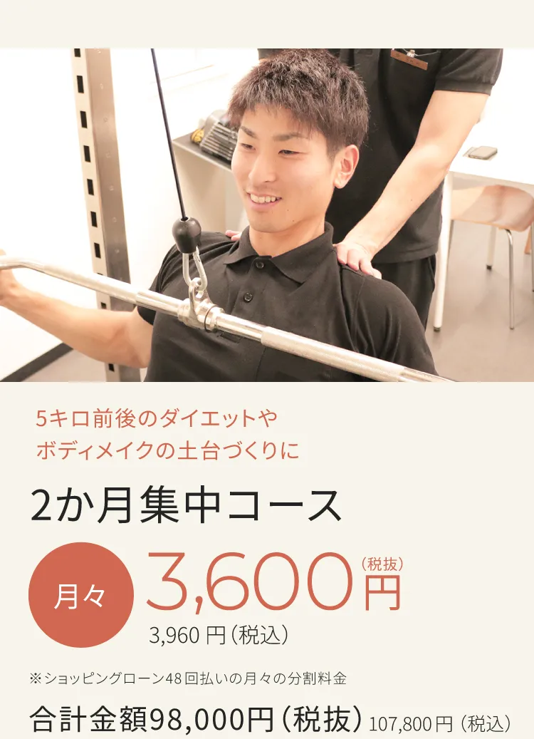 5キロ前後のダイエットやボディメイクの土台づくりに　2ヶ月集中コース　月々3,600円から（税込）　※ショッピングローン48回払いの月々の分割料金　合計金額98,000円（税込）