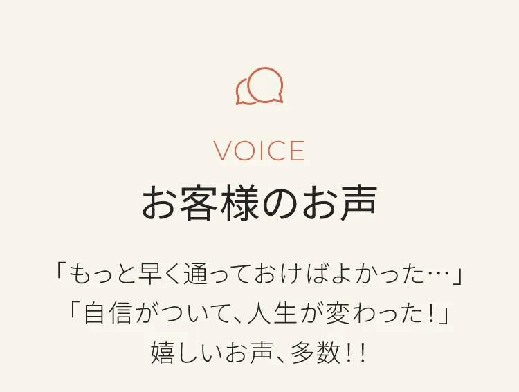 お客様のお声　もっと早く通っておけばよかった　自信がついて人生が変わった　などの嬉しいお声多数