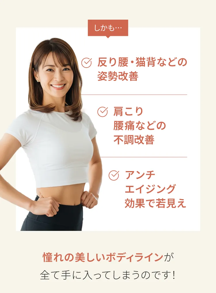 しかも　反り腰、猫背などの姿勢改善　肩こり腰痛などの不調改善　アンチエイジング効果で若見え　憧れの美しいボディラインがすべて手に入ってしまうのです