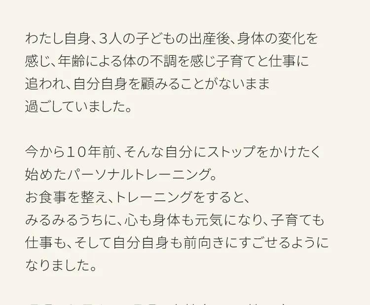 はじめまして倉崎です。このぺーじを　ご覧いただいているお客さまへすこしだけご挨拶をさせてください。私自身、3人の子どもの出産後、身体の変化を感じ、年齢による身体の不調を感じ子育てと仕事に追われ、自分自身を顧みることがないまま過ごしていました。いまから10年前、そんな自分にストップをかけたく始めたパーソナルトレーニング。お食事を整え、トレーニングをするとみるみるうちに心も身体もげんきになる、子育ても仕事もそして自分自身も前向きにすごせるようになりました。