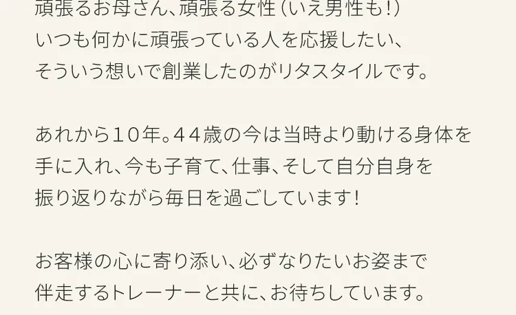 頑張るお母さん、頑張る女性（いえ男性も！）いつも何かに頑張っている人を応援したい、そういう想いで創業したのがリタスタイルです。あれから10年。44歳の今は当時より動ける身体を手に入れ、今も子育て、仕事、そして自分自身を振り返りながら毎日を過ごしています！お客さまの心に寄り添い、必ずなりたいお姿まえ伴走するトレーナーとともにお待ちしています。
