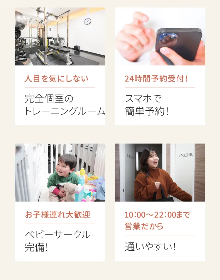 通いやすさの秘密：完全個室のトレーニングルーム、24時間スマホ予約、ベビーサークル完備、10:00〜22:00まで営業。