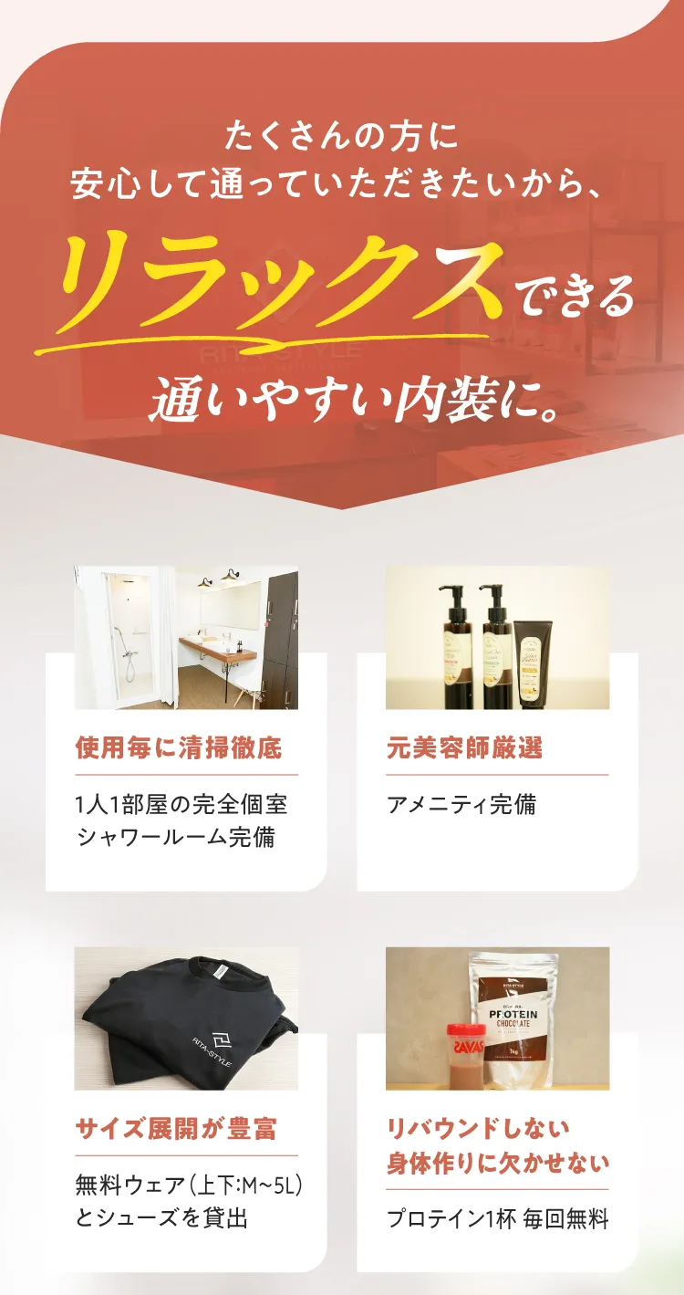 リラックスできる通いやすい内装。完全個室、元美容師厳選のアメニティ、サイズ豊富な無料ウェア・シューズ、プロテイン毎回無料提供。