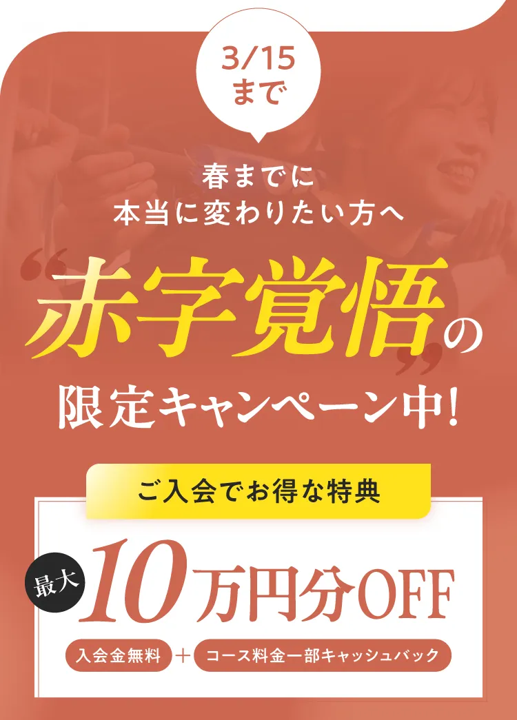 3/15まで 春までに本当に変わりたい方へ 赤字覚悟の限定キャンペーン中！ご入会でお得な特典 最大10万円分OFF（入会金無料＋コース料金一部キャッシュバック）
