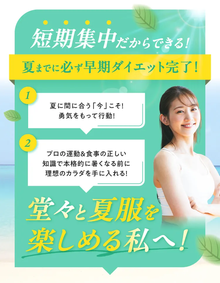 短期集中だからできる！夏までに必ず早期ダイエット完了！1.夏に間に合う「今」こそ勇気をもって行動！2.プロの運動＆食事の正しい知識で本格的に暑くなる前に理想のカラダを手に入れる！堂々と夏服を楽しめる私へ！
