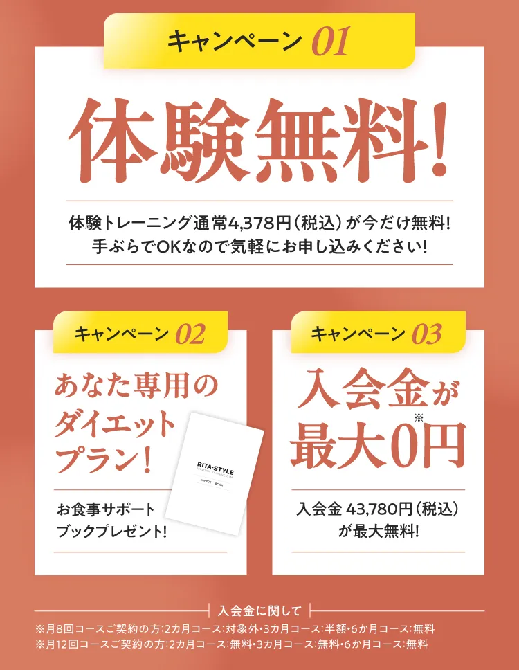 3つのお得なキャンペーン：01.体験トレーニング通常4,378円(税込)が今だけ無料！（手ぶらでOK） 02.あなた専用のダイエットプラン！（お食事サポートブックプレゼント） 03.入会金43,780円(税込)が最大0円！※コースにより割引率が異なります。