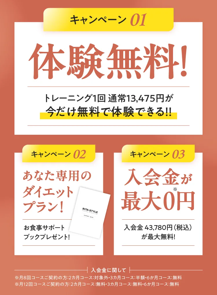 3つのお得なキャンペーン：01.体験トレーニング通常4,378円(税込)が今だけ無料！（手ぶらでOK） 02.あなた専用のダイエットプラン！（お食事サポートブックプレゼント） 03.入会金43,780円(税込)が最大0円！※コースにより割引率が異なります。